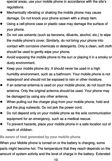  10 special areas, use your mobile phone in accordance with the site’s regulations.   Mechanically vibrating or shaking the mobile phone may cause damage. Do not knock your phone screen with a sharp item.   Using a cell-phone case or plastic case may damage the surface of your phone.   Do not use solvents (such as benzene, diluents, alcohol, etc.) to wipe the mobile phone&apos;s cover. Similarly, do not bring your phone into contact with corrosive chemicals or detergents. Only a clean, soft cloth should be used to gently wipe your phone.   Avoid exposing the mobile phone to the sun or placing it in a smoky or dusty environment.   Keep your mobile phone dry. It should never be used in a high humidity environment, such as a bathroom. Your mobile phone is not waterproof and should not be exposed to rain or other moisture.   If an external antenna is used on your mobile phone, do not touch the antenna. Only the original antenna should be used. Your phone may be damaged by using any other antenna.   When pulling out the charger plug from your mobile phone, hold and pull the plug outwards. Do not jerk the power cord.   Do not depend only on your mobile phone as the sole communication equipment for an emergency, such as a medical rescue.   To prevent hazards, place your mobile phone in a safe location out of reach of children. Be aware of heat generated by your mobile phone When your Mobile phone is turned on or the battery is charging, some parts might become hot. The temperature that they reach depends on the amount of system activity and the level of charge in the battery. Extended 