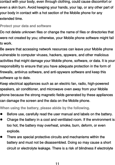  11 contact with your body, even through clothing, could cause discomfort or even a skin burn. Avoid keeping your hands, your lap, or any other part of your body in contact with a hot section of the Mobile phone for any extended time. Protect your data and software Do not delete unknown files or change the name of files or directories that were not created by you; otherwise, your Mobile phone software might fail to work. Be aware that accessing network resources can leave your Mobile phone vulnerable to computer viruses, hackers, spyware, and other malicious activities that might damage your Mobile phone, software, or data. It is your responsibility to ensure that you have adequate protection in the form of firewalls, antivirus software, and anti-spyware software and keep this software up to date. Keep electrical appliances such as an electric fan, radio, high-powered speakers, air conditioner, and microwave oven away from your Mobile phone because the strong magnetic fields generated by these appliances can damage the screen and the data on the Mobile phone. When using the battery, please abide by the following.   Before use, carefully read the user manual and labels on the battery.   Charge the battery in a cool and ventilated room. If the environment is too hot, the battery may overheat, smoke, burn, deform, or even explode.   There are special protective circuits and mechanisms within the battery and must not be disassembled. Doing so may cause a short circuit or electrolyte leakage. There is a risk of blindness if electrolyte 