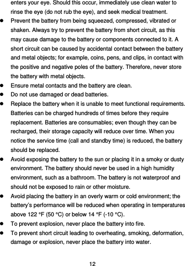  12 enters your eye. Should this occur, immediately use clean water to rinse the eye (do not rub the eye), and seek medical treatment.   Prevent the battery from being squeezed, compressed, vibrated or shaken. Always try to prevent the battery from short circuit, as this may cause damage to the battery or components connected to it. A short circuit can be caused by accidental contact between the battery and metal objects; for example, coins, pens, and clips, in contact with the positive and negative poles of the battery. Therefore, never store the battery with metal objects.   Ensure metal contacts and the battery are clean.   Do not use damaged or dead batteries.   Replace the battery when it is unable to meet functional requirements. Batteries can be charged hundreds of times before they require replacement. Batteries are consumables; even though they can be recharged, their storage capacity will reduce over time. When you notice the service time (call and standby time) is reduced, the battery should be replaced.   Avoid exposing the battery to the sun or placing it in a smoky or dusty environment. The battery should never be used in a high humidity environment, such as a bathroom. The battery is not waterproof and should not be exposed to rain or other moisture.   Avoid placing the battery in an overly warm or cold environment; the battery’s performance will be reduced when operating in temperatures above 122 °F (50 °C) or below 14 °F (-10 °C).   To prevent explosion, never place the battery into fire.   To prevent short circuit leading to overheating, smoking, deformation, damage or explosion, never place the battery into water. 