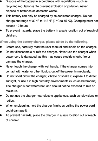  13   Dispose of the battery in accordance with regulations (such as recycling regulations). To prevent explosion or pollution, never dispose of batteries as domestic waste.   This battery can only be charged by its dedicated charger. Do not charge out range of 32 °F to 113 °F (0 °C to 45 °C). Charging must not exceed 12 hours.   To prevent hazards, place the battery in a safe location out of reach of children. When using the battery charger, please abide by the following.   Before use, carefully read the user manual and labels on the charger.   Do not disassemble or refit the charger. Never use the charger when power cord is damaged, as this may cause electric shock, fire or damage the charger.   Never touch the charger with wet hands. If the charger comes into contact with water or other liquids, cut off the power immediately.   Do not short circuit the charger, vibrate or shake it, expose it to direct sunlight, or use it in high humidity environments (such as bathrooms). The charger is not waterproof, and should not be exposed to rain or moisture.   Do not use the charger near electric appliances, such as televisions or radios.   When unplugging, hold the charger firmly; as pulling the power cord could damage it.   To prevent hazards, place the charger in a safe location out of reach of children. 