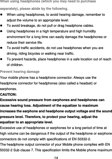  14 When using headphones (which you may need to purchase separately), please abide by the following.   When using headphones, to avoid hearing damage, remember to adjust the volume to an appropriate level.   To avoid breakage, do not pull or drag headphone cables.   Using headphones in a high temperature and high humidity environment for a long time can easily damage the headphones or reduce their service life.   To avoid traffic accidents, do not use headphones when you are driving, riding bicycles or walking near traffic.   To prevent hazards, place headphones in a safe location out of reach of children. Prevent hearing damage Your mobile phone has a headphone connector. Always use the headphone connector for headphones (also called a headset) or earphones. CAUTION: Excessive sound pressure from earphones and headphones can cause hearing loss. Adjustment of the equalizer to maximum increases the earphone and headphone output voltage and the sound pressure level. Therefore, to protect your hearing, adjust the equalizer to an appropriate level. Excessive use of headphones or earphones for a long period of time at high volume can be dangerous if the output of the headphone or earphone connectors do not comply with specifications of EN 50332-2. The headphone output connector of your Mobile phone complies with EN 50332-2 Sub clause 7. This specification limits the Mobile phone maximum 