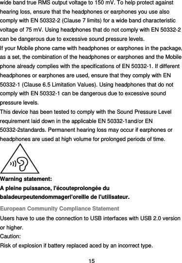  15 wide band true RMS output voltage to 150 mV. To help protect against hearing loss, ensure that the headphones or earphones you use also comply with EN 50332-2 (Clause 7 limits) for a wide band characteristic voltage of 75 mV. Using headphones that do not comply with EN 50332-2 can be dangerous due to excessive sound pressure levels. If your Mobile phone came with headphones or earphones in the package, as a set, the combination of the headphones or earphones and the Mobile phone already complies with the specifications of EN 50332-1. If different headphones or earphones are used, ensure that they comply with EN 50332-1 (Clause 6.5 Limitation Values). Using headphones that do not comply with EN 50332-1 can be dangerous due to excessive sound pressure levels. This device has been tested to comply with the Sound Pressure Level requirement laid down in the applicable EN 50332-1and/or EN 50332-2standards. Permanent hearing loss may occur if earphones or headphones are used at high volume for prolonged periods of time.  Warning statement: A pleine puissance, l&apos;écouteprolongée du baladeurpeutendommagerl&apos;oreille de l&apos;utilisateur. European Community Compliance Statement Users have to use the connection to USB interfaces with USB 2.0 version or higher. Caution: Risk of explosion if battery replaced aced by an incorrect type.   