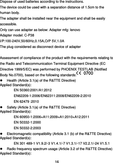  16 Dispose of used batteries according to the instructions.   The device could be used with a separation distance of 1.5cm to the human body. The adapter shall be installed near the equipment and shall be easily accessible. Only can use adapter as below: Adapter mfg: lenovo Adapter model: C-P38 I/P:100-240V,50/60Hz,0.15A,O/P 5V,1.0A The plug considered as disconnect device of adapter  Assessment of compliance of the product with the requirements relating to the Radio and Telecommunication Terminal Equipment Directive (EC Directive 1999/5/EC) was performed by PHOENIX TESTLAB (Notified Body No.0700), based on the following standards:    Health (Article 3.1(a) of the R&amp;TTE Directive) Applied Standard(s): EN 50360:2001/A1:2012 EN62209-1:2006/EN62311:2008/EN62209-2:2010 EN 62479 :2010   Safety (Article 3.1(a) of the R&amp;TTE Directive) Applied Standard(s): EN 60950-1:2006+A11:2009+A1:2010+A12:2011 EN 50332-1:2000 EN 50332-2:2003   Electromagnetic compatibility (Article 3.1 (b) of the R&amp;TTE Directive) Applied Standard(s):   EN 301 489-1 V1.9.2/-3 V1.4.1/-7 V1.3.1/-17 V2.2.1/-24 V1.5.1   Radio frequency spectrum usage (Article 3.2 of the R&amp;TTE Directive) Applied Standard(s): 