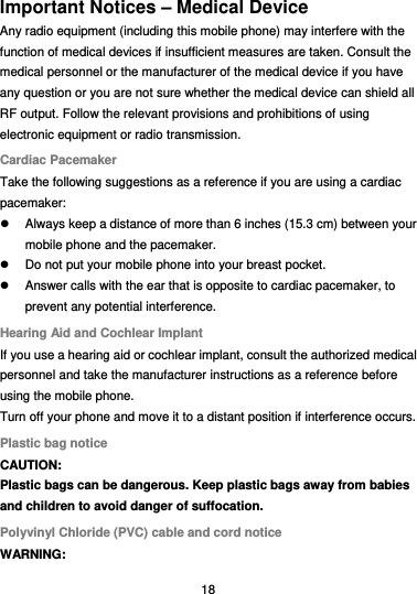  18 Important Notices – Medical Device Any radio equipment (including this mobile phone) may interfere with the function of medical devices if insufficient measures are taken. Consult the medical personnel or the manufacturer of the medical device if you have any question or you are not sure whether the medical device can shield all RF output. Follow the relevant provisions and prohibitions of using electronic equipment or radio transmission. Cardiac Pacemaker Take the following suggestions as a reference if you are using a cardiac pacemaker:   Always keep a distance of more than 6 inches (15.3 cm) between your mobile phone and the pacemaker.   Do not put your mobile phone into your breast pocket.   Answer calls with the ear that is opposite to cardiac pacemaker, to prevent any potential interference. Hearing Aid and Cochlear Implant If you use a hearing aid or cochlear implant, consult the authorized medical personnel and take the manufacturer instructions as a reference before using the mobile phone. Turn off your phone and move it to a distant position if interference occurs. Plastic bag notice CAUTION: Plastic bags can be dangerous. Keep plastic bags away from babies and children to avoid danger of suffocation. Polyvinyl Chloride (PVC) cable and cord notice WARNING: 