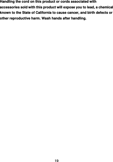  19 Handling the cord on this product or cords associated with accessories sold with this product will expose you to lead, a chemical known to the State of California to cause cancer, and birth defects or other reproductive harm. Wash hands after handling. 
