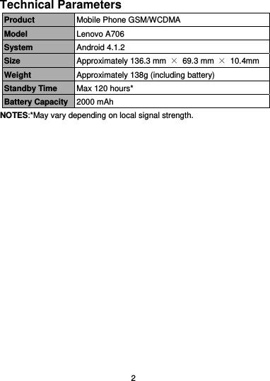  2 Technical Parameters Product  Mobile Phone GSM/WCDMA Model  Lenovo A706 System  Android 4.1.2 Size  Approximately 136.3 mm  × 69.3 mm × 10.4mm Weight  Approximately 138g (including battery) Standby Time  Max 120 hours* Battery Capacity 2000 mAh NOTES:*May vary depending on local signal strength. 