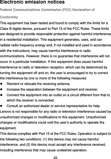  20 Electronic emission notices Federal Communications Commission (FCC) Declaration of Conformity This equipment has been tested and found to comply with the limits for a Class B digital device, pursuant to Part 15 of the FCC Rules. These limits are designed to provide reasonable protection against harmful interference in a residential installation. This equipment generates, uses, and can radiate radio frequency energy and, if not installed and used in accordance with the instructions, may cause harmful interference to radio communications. However, there is no guarantee that interference will not occur in a particular installation. If this equipment does cause harmful interference to radio or television reception, which can be determined by turning the equipment off and on, the user is encouraged to try to correct the interference by one or more of the following measures:   Reorient or relocate the receiving antenna.   Increase the separation between the equipment and receiver.   Connect the equipment into an outlet on a circuit different from that to which the receiver is connected.   Consult an authorized dealer or service representative for help. Lenovo is not responsible for any radio or television interference caused by unauthorized changes or modifications to this equipment. Unauthorized changes or modifications could void the user’s authority to operate the equipment. This device complies with Part 15 of the FCC Rules. Operation is subject to the following two conditions: (1) this device may not cause harmful interference, and (2) this device must accept any interference received, including interference that may cause undesired operation. 