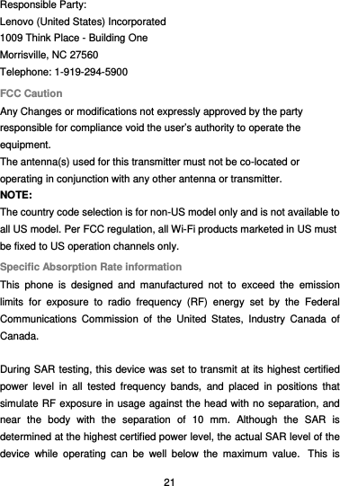  21 Responsible Party: Lenovo (United States) Incorporated 1009 Think Place - Building One Morrisville, NC 27560 Telephone: 1-919-294-5900 FCC Caution Any Changes or modifications not expressly approved by the party responsible for compliance void the user’s authority to operate the equipment. The antenna(s) used for this transmitter must not be co-located or operating in conjunction with any other antenna or transmitter. NOTE: The country code selection is for non-US model only and is not available to all US model. Per FCC regulation, all Wi-Fi products marketed in US must be fixed to US operation channels only. Specific Absorption Rate information This phone is designed and manufactured not to exceed the emission limits for exposure to radio frequency (RF) energy set by the Federal Communications Commission of the United States, Industry Canada of Canada.   During SAR testing, this device was set to transmit at its highest certified power level in all tested frequency bands, and placed in positions that simulate RF exposure in usage against the head with no separation, and near the body with the separation of 10 mm. Although the SAR is determined at the highest certified power level, the actual SAR level of the device while operating can be well below the maximum value.  This is 