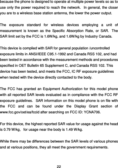  22 because the phone is designed to operate at multiple power levels so as to use only the power required to reach the network.  In general, the closer you are to a wireless base station antenna, the lower the power output.  The exposure standard for wireless devices employing a unit of measurement is known as the Specific Absorption Rate, or SAR.  The SAR limit set by the FCC is 1.6W/kg, and 1.6W/kg by Industry Canada.     This device is complied with SAR for general population /uncontrolled exposure limits in ANSI/IEEE C95.1-1992 and Canada RSS 102, and had been tested in accordance with the measurement methods and procedures specified in OET Bulletin 65 Supplement C, and Canada RSS 102. This device has been tested, and meets the FCC, IC RF exposure guidelines when tested with the device directly contacted to the body.    The FCC has granted an Equipment Authorization for this model phone with all reported SAR levels evaluated as in compliance with the FCC RF exposure guidelines.   SAR information on this model phone is on file with the FCC and can be found under the Display Grant section of www.fcc.gov/oet/ea/fccid after searching on FCC ID: YCNA706.  For this device, the highest reported SAR value for usage against the head is 0.79 W/kg,   for usage near the body is 1.49 W/kg.  While there may be differences between the SAR levels of various phones and at various positions, they all meet the government requirements.  