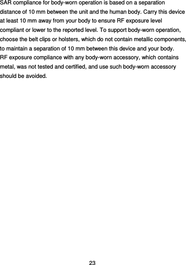  23 SAR compliance for body-worn operation is based on a separation distance of 10 mm between the unit and the human body. Carry this device at least 10 mm away from your body to ensure RF exposure level compliant or lower to the reported level. To support body-worn operation, choose the belt clips or holsters, which do not contain metallic components, to maintain a separation of 10 mm between this device and your body.   RF exposure compliance with any body-worn accessory, which contains metal, was not tested and certified, and use such body-worn accessory should be avoided.  