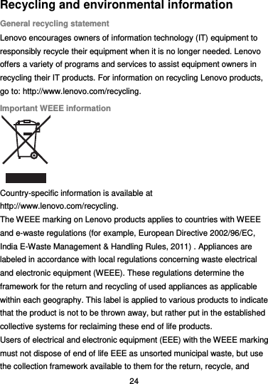  24 Recycling and environmental information General recycling statement Lenovo encourages owners of information technology (IT) equipment to responsibly recycle their equipment when it is no longer needed. Lenovo offers a variety of programs and services to assist equipment owners in recycling their IT products. For information on recycling Lenovo products, go to: http://www.lenovo.com/recycling. Important WEEE information  Country-specific information is available at http://www.lenovo.com/recycling. The WEEE marking on Lenovo products applies to countries with WEEE and e-waste regulations (for example, European Directive 2002/96/EC, India E-Waste Management &amp; Handling Rules, 2011) . Appliances are labeled in accordance with local regulations concerning waste electrical and electronic equipment (WEEE). These regulations determine the framework for the return and recycling of used appliances as applicable within each geography. This label is applied to various products to indicate that the product is not to be thrown away, but rather put in the established collective systems for reclaiming these end of life products. Users of electrical and electronic equipment (EEE) with the WEEE marking must not dispose of end of life EEE as unsorted municipal waste, but use the collection framework available to them for the return, recycle, and 