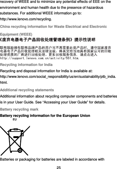  25 recovery of WEEE and to minimize any potential effects of EEE on the environment and human health due to the presence of hazardous substances. For additional WEEE information go to: http://www.lenovo.com/recycling. China recycling information for Waste Electrical and Electronic Equipment (WEEE)  Recycling information for India Recycling and disposal information for India is available at: http://www.lenovo.com/social_responsibility/us/en/sustainability/ptb_india.html. Additional recycling statements Additional information about recycling computer components and batteries is in your User Guide. See “Accessing your User Guide” for details. Battery recycling mark Battery recycling information for the European Union  Batteries or packaging for batteries are labeled in accordance with 