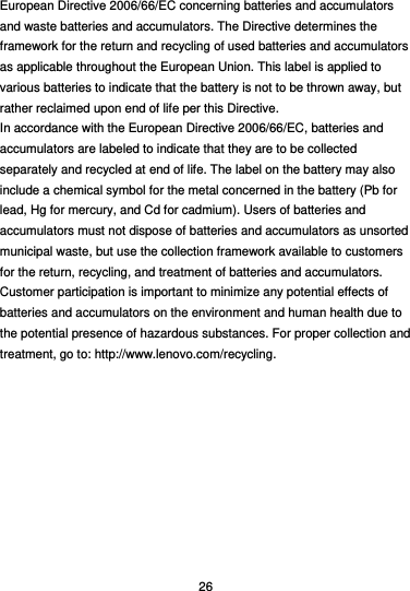  26 European Directive 2006/66/EC concerning batteries and accumulators and waste batteries and accumulators. The Directive determines the framework for the return and recycling of used batteries and accumulators as applicable throughout the European Union. This label is applied to various batteries to indicate that the battery is not to be thrown away, but rather reclaimed upon end of life per this Directive. In accordance with the European Directive 2006/66/EC, batteries and accumulators are labeled to indicate that they are to be collected separately and recycled at end of life. The label on the battery may also include a chemical symbol for the metal concerned in the battery (Pb for lead, Hg for mercury, and Cd for cadmium). Users of batteries and accumulators must not dispose of batteries and accumulators as unsorted municipal waste, but use the collection framework available to customers for the return, recycling, and treatment of batteries and accumulators. Customer participation is important to minimize any potential effects of batteries and accumulators on the environment and human health due to the potential presence of hazardous substances. For proper collection and treatment, go to: http://www.lenovo.com/recycling. 