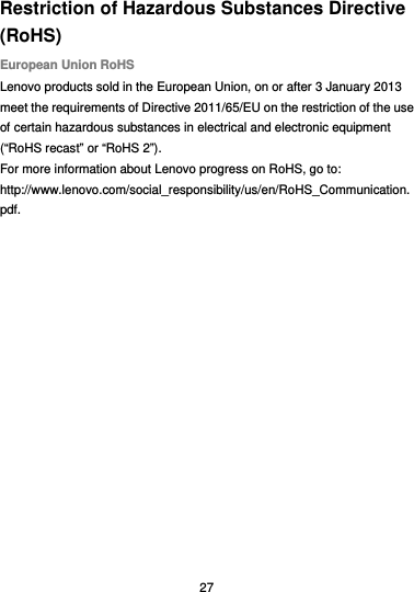  27 Restriction of Hazardous Substances Directive (RoHS) European Union RoHS Lenovo products sold in the European Union, on or after 3 January 2013 meet the requirements of Directive 2011/65/EU on the restriction of the use of certain hazardous substances in electrical and electronic equipment (“RoHS recast” or “RoHS 2”). For more information about Lenovo progress on RoHS, go to: http://www.lenovo.com/social_responsibility/us/en/RoHS_Communication.pdf. 