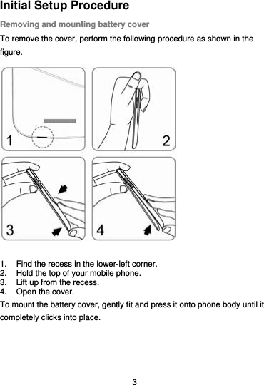  3 Initial Setup Procedure Removing and mounting battery cover To remove the cover, perform the following procedure as shown in the figure.  1.  Find the recess in the lower-left corner. 2.  Hold the top of your mobile phone. 3.  Lift up from the recess.   4.  Open the cover. To mount the battery cover, gently fit and press it onto phone body until it completely clicks into place. 