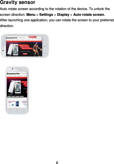  8 Gravity sensor Auto rotate screen according to the rotation of the device. To unlock the screen direction: Menu &gt; Settings &gt; Display &gt; Auto-rotate screen. After launching one application, you can rotate the screen to your preferred direction.   