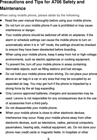  9 Precautions and Tips for A706 Safety and Maintenance When using mobile phone, please abide by the following.   Read the user manual thoroughly before using your mobile phone.   Do not turn on your mobile phone if use is prohibited or may cause interference or danger.   Your mobile phone should be switched off while on airplanes. If the alarm or schedule settings can cause the mobile phone to turn on automatically when it is in “off” mode, the settings should be checked to ensure they have been deselected before boarding.   When using your mobile phone, keep it away from hot or high-voltage environments, such as electric appliances or cooking equipment.   To prevent fire, turn off your mobile phone in areas containing flammable objects, such as filling stations and fuel storage.   Do not hold your mobile phone when driving. Do not place your phone above an air bag in a car or any area that may be occupied by an expanded air bag. You may get hurt if the phone is impacted by a strong force by the air bag expanding.   Only Lenovo approved batteries, chargers and accessories may be used. Lenovo is not responsible for any consequences due to the use of accessories from a third party.   Do not disassemble your mobile phone.   When your mobile phone is close to other electronic devices, interference may occur. Keep your mobile phone away from other electronic devices, such as televisions, radios, personal computers, pacemakers, hearing aids, medical equipment, etc. Do not store your phone near credit cards or magnetic fields. In hospitals or other 