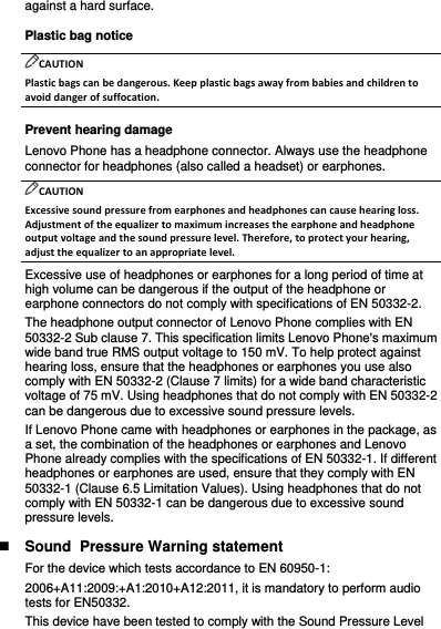 against a hard surface. Plastic bag notice CAUTION Plastic bags can be dangerous. Keep plastic bags away from babies and children to avoid danger of suffocation. Prevent hearing damage Lenovo Phone has a headphone connector. Always use the headphone connector for headphones (also called a headset) or earphones. CAUTION Excessive sound pressure from earphones and headphones can cause hearing loss. Adjustment of the equalizer to maximum increases the earphone and headphone output voltage and the sound pressure level. Therefore, to protect your hearing, adjust the equalizer to an appropriate level. Excessive use of headphones or earphones for a long period of time at high volume can be dangerous if the output of the headphone or earphone connectors do not comply with specifications of EN 50332-2. The headphone output connector of Lenovo Phone complies with EN 50332-2 Sub clause 7. This specification limits Lenovo Phone&apos;s maximum wide band true RMS output voltage to 150 mV. To help protect against hearing loss, ensure that the headphones or earphones you use also comply with EN 50332-2 (Clause 7 limits) for a wide band characteristic voltage of 75 mV. Using headphones that do not comply with EN 50332-2 can be dangerous due to excessive sound pressure levels. If Lenovo Phone came with headphones or earphones in the package, as a set, the combination of the headphones or earphones and Lenovo Phone already complies with the specifications of EN 50332-1. If different headphones or earphones are used, ensure that they comply with EN 50332-1 (Clause 6.5 Limitation Values). Using headphones that do not comply with EN 50332-1 can be dangerous due to excessive sound pressure levels.  Sound  Pressure Warning statement For the device which tests accordance to EN 60950-1: 2006+A11:2009:+A1:2010+A12:2011, it is mandatory to perform audio tests for EN50332. This device have been tested to comply with the Sound Pressure Level 