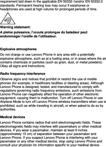 requirement laid down in the applicable EN 50332-1and/or EN 50332-2 standards. Permanent hearing loss may occur if earphones or headphones are used at high volume for prolonged periods of time.  Warning statement: A pleine puissance, l&apos;écoute prolongée du baladeur peut endommager l&apos;oreille de l&apos;utilisateur.    Explosive atmospheres Do not charge or use Lenovo Phone in any area with a potentially explosive atmosphere, such as at a fueling area, or in areas where the air contains chemicals or particles (such as grain, dust, or metal powders). Obey all signs and instructions. Radio frequency interference Observe signs and notices that prohibit or restrict the use of mobile phones (for example, in healthcare facilities or blasting areas). Although Lenovo Phone is designed, tested, and manufactured to comply with regulations governing radio frequency emissions, such emissions from Lenovo Phone can negatively affect the operation of other electronic equipment, causing them to malfunction. Turn off Lenovo Phone or use Airplane Mode to turn off Lenovo Phone wireless transmitters when use is prohibited, such as while traveling in aircraft, or when asked to do so by authorities. Medical devices Lenovo Phone contains radios that emit electromagnetic fields. These electromagnetic fields may interfere with pacemakers or other medical devices. If you wear a pacemaker, maintain at least 6 inches (approximately 15 cm) of separation between your pacemaker and Lenovo Phone. If you suspect Lenovo Phone is interfering with your pacemaker or any other medical device, stop using Lenovo Phone and consult your physician for information specific to your medical device. 