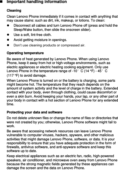  Important handling information Cleaning Clean Lenovo Phone immediately if it comes in contact with anything that may cause stains: such as dirt, ink, makeup, or lotions. To clean:   Disconnect all cables and turn Lenovo Phone off (press and hold the Sleep/Wake button, then slide the onscreen slider).   Use a soft, lint-free cloth.   Avoid getting moisture in openings.  Don’t use cleaning products or compressed air. Operating temperature Be aware of heat generated by Lenovo Phone. When using Lenovo Phone, keep it away from hot or high-voltage environments, such as electric appliances or electric heating cooking equipment. Only use Lenovo Phone in the temperature range of -10°C (14 °F) - 45°C (117 °F) to avoid damage. When Lenovo Phone is turned on or the battery is charging, some parts might become hot. The temperature that they reach depends on the amount of system activity and the level of charge in the battery. Extended contact with your body, even through clothing, could cause discomfort or even a skin burn. Avoid keeping your hands, your lap, or any other part of your body in contact with a hot section of Lenovo Phone for any extended time. Protecting your data and software Do not delete unknown files or change the name of files or directories that were not created by you; otherwise, Lenovo Phone software might fail to work. Be aware that accessing network resources can leave Lenovo Phone vulnerable to computer viruses, hackers, spyware, and other malicious activities that might damage Lenovo Phone, software, or data. It is your responsibility to ensure that you have adequate protection in the form of firewalls, antivirus software, and anti-spyware software and keep this software up to date. Keep electrical appliances such as an electric fan, radio, high-powered speakers, air conditioner, and microwave oven away from Lenovo Phone because the strong magnetic fields generated by these appliances can damage the screen and the data on Lenovo Phone. 