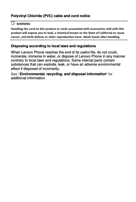Polyvinyl Chloride (PVC) cable and cord notice   WARNING Handling the cord on this product or cords associated with accessories sold with this product will expose you to lead, a chemical known to the State of California to cause cancer, and birth defects or other reproductive harm. Wash hands after handling. Disposing according to local laws and regulations When Lenovo Phone reaches the end of its useful life, do not crush, incinerate, immerse in water, or dispose of Lenovo Phone in any manner contrary to local laws and regulations. Some internal parts contain substances that can explode, leak, or have an adverse environmental effect if disposed of incorrectly. See “Environmental, recycling, and disposal information” for additional information.  