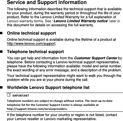 Service and Support information The following information describes the technical support that is available for your product, during the warranty period or throughout the life of your product. Refer to the Lenovo Limited Warranty for a full explanation of Lenovo warranty terms. See “Lenovo Limited Warranty notice” later in this document for details on accessing the full warranty.  Online technical support Online technical support is available during the lifetime of a product at http://www.lenovo.com/support.  Telephone technical support You can get help and information from the Customer Support Center by telephone. Before contacting a Lenovo technical support representative, please have the following information available: model and serial number, the exact wording of any error message, and a description of the problem. Your technical support representative might want to walk you through the problem while you are at your phone during the call.  Worldwide Lenovo Support telephone list   IMPORTANT Telephone numbers are subject to change without notice. The most up-to-date telephone list for the Customer Support Center is always available at http://support.lenovo.com/serviceproviders. If the telephone number for your country or region is not listed, contact your Lenovo reseller or Lenovo marketing representative. 