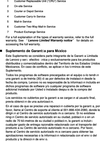 1 Customer Replaceable Unit (“CRU”) Service 2 On-site Service 3 Courier or Depot Service 4 Customer Carry-In Service 5 Mail-in Service 6 Customer Two-Way Mail-in Service 7 Product Exchange Service For a full explanation of the types of warranty service, refer to the full warranty. See  “Lenovo Limited Warranty notice”  for details on accessing the full warranty.  Suplemento de Garantía para México Este Suplemento se considera parte integrante de la Garantía Limitada de Lenovo y será  efectivo  única y exclusivamente para los productos distribuidos y comercializados dentro del Territorio de los Estados Unidos Mexicanos. En caso de conflicto, se aplicarán los términos de este Suplemento. Todos los programas de software precargados en el equipo sólo tendrán una garantía de treinta (30) días por defectos de instalación desde la fecha de compra. Lenovo no es responsable de la información incluida en dichos programas de software y/o cualquier programa de software adicional instalado por Usted o instalado después de la compra del producto. Los servicios no cubiertos por la garantía se cargarán al usuario final, previa obtención de una autorización. En el caso de que se precise una reparación cubierta por la garantía, por favor, llame al Centro de soporte al cliente al 001-866-434-2080, donde le dirigirán al Centro de servicio autorizado más cercano. Si no existiese ningún Centro de servicio autorizado en su ciudad, población o en un radio de 70 kilómetros de su ciudad o población, la garantía incluirá cualquier gasto de entrega razonable relacionado con el transporte del producto a su Centro de servicio autorizado más cercano. Por favor, llame al Centro de servicio autorizado más cercano para obtener las aprobaciones necesarias o la información relacionada con el envío del producto y la dirección de envío. 