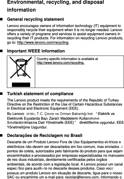 Environmental, recycling, and disposal information  General recycling statement Lenovo encourages owners of information technology (IT) equipment to responsibly recycle their equipment when it is no longer needed. Lenovo offers a variety of programs and services to assist equipment owners in recycling their IT products. For information on recycling Lenovo products, go to: http://www.lenovo.com/recycling.  Important WEEE information  Country-specific information is available at http://www.lenovo.com/recycling.  Turkish statement of compliance The Lenovo product meets the requirements of the Republic of Turkey Directive on the Restriction of the Use of Certain Hazardous Substances in Electrical and Electronic Equipment (EEE). Bu Lenovo  ürünü, T.C. Çevre ve Orman Bakanlığı’nın  “Elektrik ve Elektronik Eşyalarda Bazı Zararlı Maddelerin Kullanımının Sınırlandırılmasına Dair Yönetmelik (EEE)”  direktiflerine uygundur. EEE Yönetmeliğine Uygundur.  Declarações de Reciclagem no Brasil Descarte de um Produto Lenovo Fora de Uso Equipamentos elétricos e eletrônicos não devem ser descartados em lixo comum, mas enviados  à pontos de coleta, autorizados pelo fabricante do produto para que sejam encaminhados e processados por empresas especializadas no manuseio de resíduos industriais, devidamente certificadas pelos orgãos ambientais, de acordo com a legislação local. A Lenovo possui um canal específico para auxiliá-lo no descarte desses produtos. Caso você possua um produto Lenovo em situação de descarte, ligue para o nosso SAC ou encaminhe um e-mail para: reciclar@lenovo.com, informando o 