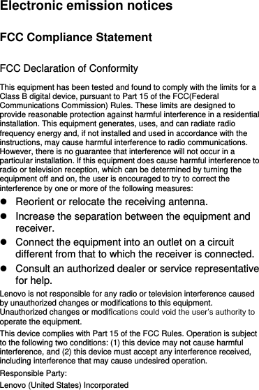 Electronic emission notices FCC Compliance Statement FCC Declaration of Conformity This equipment has been tested and found to comply with the limits for a Class B digital device, pursuant to Part 15 of the FCC(Federal Communications Commission) Rules. These limits are designed to provide reasonable protection against harmful interference in a residential installation. This equipment generates, uses, and can radiate radio frequency energy and, if not installed and used in accordance with the instructions, may cause harmful interference to radio communications. However, there is no guarantee that interference will not occur in a particular installation. If this equipment does cause harmful interference to radio or television reception, which can be determined by turning the equipment off and on, the user is encouraged to try to correct the interference by one or more of the following measures:   Reorient or relocate the receiving antenna.   Increase the separation between the equipment and receiver.   Connect the equipment into an outlet on a circuit different from that to which the receiver is connected.   Consult an authorized dealer or service representative for help. Lenovo is not responsible for any radio or television interference caused by unauthorized changes or modifications to this equipment. Unauthorized changes or modifications could void the user’s authority to operate the equipment. This device complies with Part 15 of the FCC Rules. Operation is subject to the following two conditions: (1) this device may not cause harmful interference, and (2) this device must accept any interference received, including interference that may cause undesired operation. Responsible Party: Lenovo (United States) Incorporated 