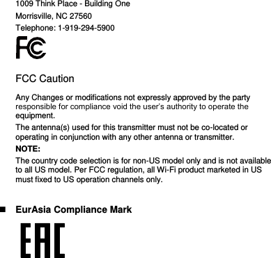 1009 Think Place - Building One Morrisville, NC 27560 Telephone: 1-919-294-5900  FCC Caution Any Changes or modifications not expressly approved by the party responsible for compliance void the user’s authority to operate the equipment. The antenna(s) used for this transmitter must not be co-located or operating in conjunction with any other antenna or transmitter. NOTE: The country code selection is for non-US model only and is not available to all US model. Per FCC regulation, all Wi-Fi product marketed in US must fixed to US operation channels only.   EurAsia Compliance Mark  