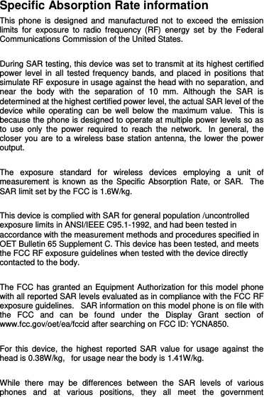 Specific Absorption Rate information This  phone is designed  and manufactured  not  to exceed  the emission limits  for  exposure to  radio  frequency  (RF)  energy  set  by the  Federal Communications Commission of the United States.    During SAR testing, this device was set to transmit at its highest certified power level  in  all tested frequency bands,  and placed in  positions  that simulate RF exposure in usage against the head with no separation, and near  the  body  with  the  separation  of  10  mm.  Although  the  SAR  is determined at the highest certified power level, the actual SAR level of the device while operating  can be  well below  the maximum value.   This  is because the phone is designed to operate at multiple power levels so as to  use  only  the  power  required  to  reach  the  network.   In  general,  the closer you are  to  a  wireless base station antenna, the lower the power output.  The  exposure  standard  for  wireless  devices  employing  a  unit  of measurement is  known as the  Specific  Absorption  Rate,  or SAR.   The SAR limit set by the FCC is 1.6W/kg.     This device is complied with SAR for general population /uncontrolled exposure limits in ANSI/IEEE C95.1-1992, and had been tested in accordance with the measurement methods and procedures specified in OET Bulletin 65 Supplement C. This device has been tested, and meets the FCC RF exposure guidelines when tested with the device directly contacted to the body.    The FCC has granted an Equipment Authorization for this model phone with all reported SAR levels evaluated as in compliance with the FCC RF exposure guidelines.   SAR information on this model phone is on file with the  FCC  and  can  be  found  under  the  Display  Grant  section  of www.fcc.gov/oet/ea/fccid after searching on FCC ID: YCNA850.  For  this device,  the highest  reported  SAR value  for usage  against the head is 0.38W/kg,   for usage near the body is 1.41W/kg.  While  there  may  be  differences  between  the  SAR  levels  of  various phones  and  at  various  positions,  they  all  meet  the  government 