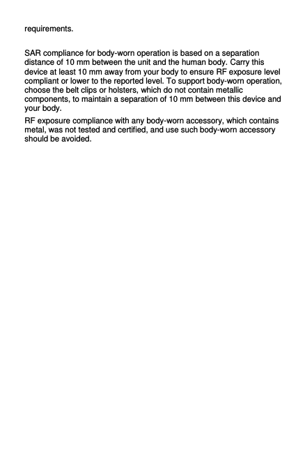 requirements.  SAR compliance for body-worn operation is based on a separation distance of 10 mm between the unit and the human body. Carry this device at least 10 mm away from your body to ensure RF exposure level compliant or lower to the reported level. To support body-worn operation, choose the belt clips or holsters, which do not contain metallic components, to maintain a separation of 10 mm between this device and your body.   RF exposure compliance with any body-worn accessory, which contains metal, was not tested and certified, and use such body-worn accessory should be avoided. 