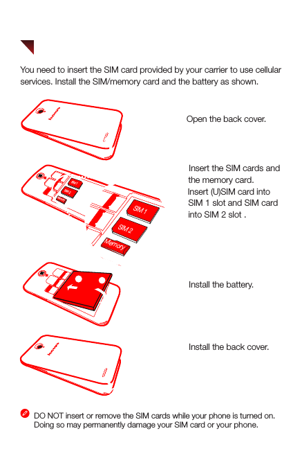 You need to insert the SIM card provided by your carrier to use cellularservices. Install the SIM/memory card and the battery as shown. DO NOT insert or remove the SIM cards while your phone is turned on. Doing so may permanently damage your SIM card or your phone.Step 3.  Install the battery.3Step 1. Open the back cover. Step 2.  Insert the SIM cards and             the memory card.      Tip: Insert (U)SIM card into              SIM 1 slot and SIM card              into SIM 2 slot .Step 4.  Install the back cover.21Preparing your phoneSIM 2MemorySIM 1SIM 2MemorySIM 1