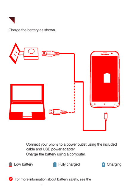 Method 1. Connect your phone to a power outlet using the included                  cable and USB power adapter. Method 2. Charge the battery using a computer.Low battery Fully charged ChargingFor more information about battery safety, see the Important Product Information Guide.21Charge the battery as shown.Charging the battery
