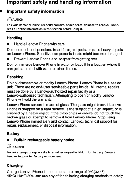 Important safety and handling information  Important safety information CAUTION To avoid personal injury, property damage, or accidental damage to Lenovo Phone, read all of the information in this section before using it. Handling   Handle Lenovo Phone with care Do not drop, bend, puncture, insert foreign objects, or place heavy objects on Lenovo Phone. Sensitive components inside might become damaged.   Prevent Lenovo Phone and adapter from getting wet Do not immerse Lenovo Phone in water or leave it in a location where it can get saturated with water or other liquids. Repairing Do not disassemble or modify Lenovo Phone. Lenovo Phone is a sealed unit. There are no end-user serviceable parts inside. All internal repairs must be done by a Lenovo-authorized repair facility or a Lenovo-authorized technician. Attempting to open or modify Lenovo Phone will void the warranty. Lenovo Phone screen is made of glass. The glass might break if Lenovo Phone is dropped on a hard surface, is the subject of a high impact, or is crushed by a heavy object. If the glass chips or cracks, do not touch the broken glass or attempt to remove it from Lenovo Phone. Stop using Lenovo Phone immediately and contact Lenovo® technical support for repair, replacement, or disposal information. Battery  Built-in rechargeable battery notice   DANGER Do not attempt to replace the internal rechargeable lithium ion battery. Contact Lenovo Support for factory replacement. Charging Charge Lenovo Phone in the temperature range of 0°C(32 °F) - 45°C(113°F).You can use any of the following charging methods to safely 