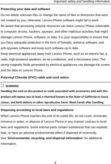 Important safety and handling information Protecting your data and software Do not delete unknown files or change the name of files or directories that were not created by you; otherwise, Lenovo Phone software might fail to work. Be aware that accessing network resources can leave Lenovo Phone vulnerable to computer viruses, hackers, spyware, and other malicious activities that might damage Lenovo Phone, software, or data. It is your responsibility to ensure that you have adequate protection in the form of firewalls, antivirus software, and anti-spyware software and keep such software up to date. Keep electrical appliances away from Lenovo Phone, such as an electric fan, a radio, high-powered speakers, an air conditioner, and a microwave oven. The strong magnetic fields generated by electrical appliances can damage the screen and the data on Lenovo Phone. Polyvinyl Chloride (PVC) cable and cord notice WARNINGHandlingthecordonthisproductorcordsassociatedwithaccessoriessoldwiththisproductwillexposeyoutolead,achemicalknowntotheStateofCaliforniatocausecancer,andbirthdefectsorotherreproductiveharm.Washhandsafterhandling.Disposing according to local laws and regulations When Lenovo Phone reaches the end of its useful life, do not crush, incinerate, immerse in water, or dispose of Lenovo Phone in any manner contrary to local laws and regulations. Some internal parts contain substances that can explode, leak, or have an adverse environmental effect if disposed of incorrectly. See “Environmental, recycling, and disposal information” for additional information. 8  