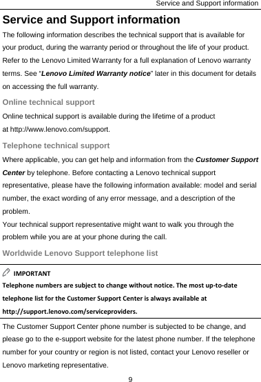 Service and Support information Service and Support information The following information describes the technical support that is available for your product, during the warranty period or throughout the life of your product. Refer to the Lenovo Limited Warranty for a full explanation of Lenovo warranty terms. See “Lenovo Limited Warranty notice” later in this document for details on accessing the full warranty. Online technical support Online technical support is available during the lifetime of a product at http://www.lenovo.com/support. Telephone technical support Where applicable, you can get help and information from the Customer Support Center by telephone. Before contacting a Lenovo technical support representative, please have the following information available: model and serial number, the exact wording of any error message, and a description of the problem. Your technical support representative might want to walk you through the problem while you are at your phone during the call. Worldwide Lenovo Support telephone list IMPORTANTTelephonenumbersaresubjecttochangewithoutnotice.Themostup‐to‐datetelephonelistfortheCustomerSupportCenterisalwaysavailableathttp://support.lenovo.com/serviceproviders.The Customer Support Center phone number is subjected to be change, and please go to the e-support website for the latest phone number. If the telephone number for your country or region is not listed, contact your Lenovo reseller or Lenovo marketing representative. 9  