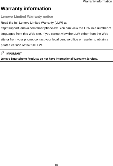 Warranty information Warranty information Lenovo Limited Warranty notice Read the full Lenovo Limited Warranty (LLW) at http://support.lenovo.com/smartphone-llw. You can view the LLW in a number of languages from this Web site. If you cannot view the LLW either from the Web site or from your phone, contact your local Lenovo office or reseller to obtain a printed version of the full LLW. IMPORTANTLenovoSmartphoneProductsdonothaveInternationalWarrantyServices.10  