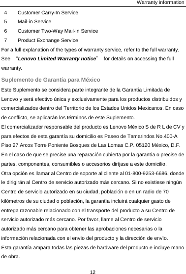 Warranty information 12  4 Customer Carry-In Service 5 Mail-in Service 6 Customer Two-Way Mail-in Service 7  Product Exchange Service For a full explanation of the types of warranty service, refer to the full warranty. See  “Lenovo Limited Warranty notice”  for details on accessing the full warranty. Suplemento de Garantía para México Este Suplemento se considera parte integrante de la Garantía Limitada de Lenovo y será efectivo única y exclusivamente para los productos distribuidos y comercializados dentro del Territorio de los Estados Unidos Mexicanos. En caso de conflicto, se aplicarán los términos de este Suplemento. El comercializador responsable del producto es Lenovo México S de R L de CV y para efectos de esta garantía su domicilio es Paseo de Tamarindos No.400-A Piso 27 Arcos Torre Poniente Bosques de Las Lomas C.P. 05120 México, D.F. En el caso de que se precise una reparación cubierta por la garantía o precise de partes, componentes, consumibles o accesorios diríjase a este domicilio. Otra opción es llamar al Centro de soporte al cliente al 01-800-9253-6686, donde le dirigirán al Centro de servicio autorizado más cercano. Si no existiese ningún Centro de servicio autorizado en su ciudad, población o en un radio de 70 kilómetros de su ciudad o población, la garantía incluirá cualquier gasto de entrega razonable relacionado con el transporte del producto a su Centro de servicio autorizado más cercano. Por favor, llame al Centro de servicio autorizado más cercano para obtener las aprobaciones necesarias o la información relacionada con el envío del producto y la dirección de envío. Esta garantía ampara todas las piezas de hardware del producto e incluye mano de obra. 