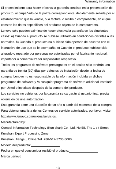 Warranty information 13  El procedimiento para hacer efectiva la garantía consiste en la presentación del producto, acompañado de la póliza correspondiente, debidamente sellada por el establecimiento que lo vendió, o la factura, o recibo o comprobante, en el que consten los datos específicos del producto objeto de la compraventa. Lenovo sólo pueden eximirse de hacer efectiva la garantía en los siguientes casos: a) Cuando el producto se hubiese utilizado en condiciones distintas a las normales. b) Cuando el producto no hubiese sido operado de acuerdo con el instructivo de uso que se le acompaña. c) Cuando el producto hubiese sido alterado o reparado por personas no autorizadas por el fabricante nacional, importador o comercializador responsable respectivo. Todos los programas de software precargados en el equipo sólo tendrán una garantía de treinta (30) días por defectos de instalación desde la fecha de compra. Lenovo no es responsable de la información incluida en dichos programas de software y /o cualquier programa de software adicional instalado por Usted o instalado después de la compra del producto. Los servicios no cubiertos por la garantía se cargarán al usuario final, previa obtención de una autorización. Esta garantía tiene una duración de un año a partir del momento de la compra. Para obtener una lista de los Centros de servicio autorizados, por favor, visite:   http://www.lenovo.com/mx/es/servicios. Manufactured by: Compal Information Technology (Kun shan) Co., Ltd. No.58, The 1 s t Street Kunshan Export Processing Zone Kunshan, Jiangsu, China Tel. +86-512-5735-5000. Modelo del producto:                   Fecha en que el consumidor recibió el producto:                   Marca Lenovo 