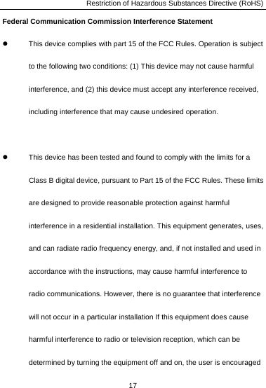 Restriction of Hazardous Substances Directive (RoHS) 17  Federal Communication Commission Interference Statement z  This device complies with part 15 of the FCC Rules. Operation is subject to the following two conditions: (1) This device may not cause harmful interference, and (2) this device must accept any interference received, including interference that may cause undesired operation.  z  This device has been tested and found to comply with the limits for a Class B digital device, pursuant to Part 15 of the FCC Rules. These limits are designed to provide reasonable protection against harmful interference in a residential installation. This equipment generates, uses, and can radiate radio frequency energy, and, if not installed and used in accordance with the instructions, may cause harmful interference to radio communications. However, there is no guarantee that interference will not occur in a particular installation If this equipment does cause harmful interference to radio or television reception, which can be determined by turning the equipment off and on, the user is encouraged 