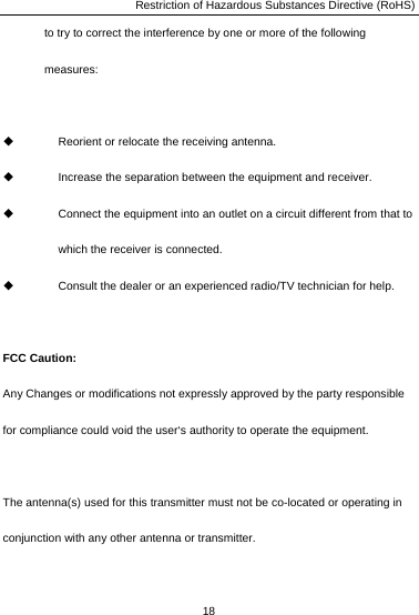 Restriction of Hazardous Substances Directive (RoHS) 18  to try to correct the interference by one or more of the following measures:    Reorient or relocate the receiving antenna.   Increase the separation between the equipment and receiver.   Connect the equipment into an outlet on a circuit different from that to which the receiver is connected.   Consult the dealer or an experienced radio/TV technician for help.  FCC Caution: Any Changes or modifications not expressly approved by the party responsible for compliance could void the user‘s authority to operate the equipment.  The antenna(s) used for this transmitter must not be co-located or operating in conjunction with any other antenna or transmitter.  