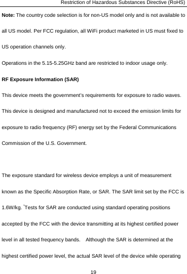 Restriction of Hazardous Substances Directive (RoHS) 19  Note: The country code selection is for non-US model only and is not available to all US model. Per FCC regulation, all WiFi product marketed in US must fixed to US operation channels only.   Operations in the 5.15-5.25GHz band are restricted to indoor usage only. RF Exposure Information (SAR) This device meets the government’s requirements for exposure to radio waves. This device is designed and manufactured not to exceed the emission limits for exposure to radio frequency (RF) energy set by the Federal Communications Commission of the U.S. Government.      The exposure standard for wireless device employs a unit of measurement known as the Specific Absorption Rate, or SAR. The SAR limit set by the FCC is 1.6W/kg. *Tests for SAR are conducted using standard operating positions accepted by the FCC with the device transmitting at its highest certified power level in all tested frequency bands.    Although the SAR is determined at the highest certified power level, the actual SAR level of the device while operating 