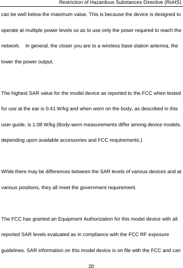 Restriction of Hazardous Substances Directive (RoHS) 20  can be well below the maximum value. This is because the device is designed to operate at multiple power levels so as to use only the poser required to reach the network.    In general, the closer you are to a wireless base station antenna, the lower the power output.  The highest SAR value for the model device as reported to the FCC when tested for use at the ear is 0.41 W/kg and when worn on the body, as described in this user guide, is 1.08 W/kg (Body-worn measurements differ among device models, depending upon available accessories and FCC requirements.)  While there may be differences between the SAR levels of various devices and at various positions, they all meet the government requirement.  The FCC has granted an Equipment Authorization for this model device with all reported SAR levels evaluated as in compliance with the FCC RF exposure guidelines. SAR information on this model device is on file with the FCC and can 