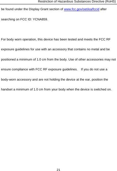 Restriction of Hazardous Substances Directive (RoHS) 21  be found under the Display Grant section of www.fcc.gov/oet/ea/fccid after searching on FCC ID: YCNA859.  For body worn operation, this device has been tested and meets the FCC RF exposure guidelines for use with an accessory that contains no metal and be positioned a minimum of 1.0 cm from the body. Use of other accessories may not ensure compliance with FCC RF exposure guidelines.    If you do not use a body-worn accessory and are not holding the device at the ear, position the handset a minimum of 1.0 cm from your body when the device is switched on. 