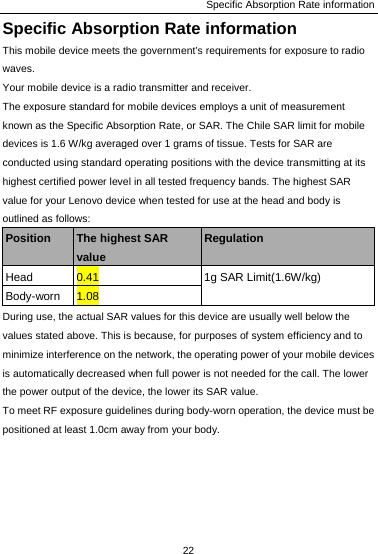 Specific Absorption Rate information 22  Specific Absorption Rate information This mobile device meets the government’s requirements for exposure to radio waves. Your mobile device is a radio transmitter and receiver.   The exposure standard for mobile devices employs a unit of measurement known as the Specific Absorption Rate, or SAR. The Chile SAR limit for mobile devices is 1.6 W/kg averaged over 1 grams of tissue. Tests for SAR are conducted using standard operating positions with the device transmitting at its highest certified power level in all tested frequency bands. The highest SAR value for your Lenovo device when tested for use at the head and body is outlined as follows: Position  The highest SAR value Regulation Head  0.41  1g SAR Limit(1.6W/kg) Body-worn  1.08 During use, the actual SAR values for this device are usually well below the values stated above. This is because, for purposes of system efficiency and to minimize interference on the network, the operating power of your mobile devices is automatically decreased when full power is not needed for the call. The lower the power output of the device, the lower its SAR value. To meet RF exposure guidelines during body-worn operation, the device must be positioned at least 1.0cm away from your body. 