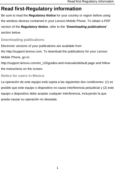 Read first-Regulatory information 1  Read first-Regulatory information Be sure to read the Regulatory Notice for your country or region before using the wireless devices contained in your Lenovo Mobile Phone. To obtain a PDF version of the Regulatory Notice, refer to the “Downloading publications” section below. Downloading publications Electronic versions of your publications are available from the http://support.lenovo.com. To download the publications for your Lenovo Mobile Phone, go to: http://support.lenovo.com/en_US/guides-and-manuals/default.page and follow the instructions on the screen. Notice for users in Mexico La operación de este equipo está sujeta a las siguientes dos condiciones: (1) es posible que este equipo o dispositivo no cause interferencia perjudicial y (2) este equipo o dispositivo debe aceptar cualquier interferencia, incluyendo la que pueda causar su operación no deseada.  