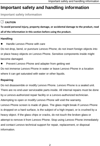 Important safety and handling information Important safety and handling information Important safety information CAUTIONToavoidpersonalinjury,propertydamage,oraccidentaldamagetotheproduct,readalloftheinformationinthissectionbeforeusingtheproduct.Handling z  Handle Lenovo Phone with care Do not drop, bend, or puncture Lenovo Phone; do not insert foreign objects into or place heavy objects on Lenovo Phone. Sensitive components inside might become damaged. z  Prevent Lenovo Phone and adapter from getting wet Do not immerse Lenovo Phone in water or leave Lenovo Phone in a location where it can get saturated with water or other liquids. Repairing Do not disassemble or modify Lenovo Phone. Lenovo Phone is a sealed unit. There are no end-user serviceable parts inside. All internal repairs must be done by a Lenovo-authorized repair facility or a Lenovo-authorized technician. Attempting to open or modify Lenovo Phone will void the warranty. Lenovo Phone screen is made of glass. The glass might break if Lenovo Phone is dropped on a hard surface, is the subject of a high impact, or is crushed by a heavy object. If the glass chips or cracks, do not touch the broken glass or attempt to remove it from Lenovo Phone. Stop using Lenovo Phone immediately and contact Lenovo technical support for repair, replacement, or disposal information. 2  