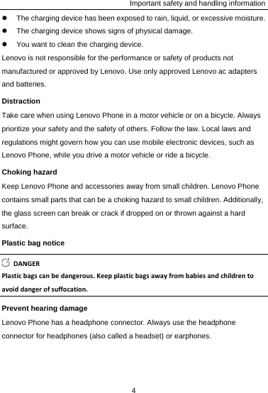 Important safety and handling information z  The charging device has been exposed to rain, liquid, or excessive moisture. z  The charging device shows signs of physical damage. z  You want to clean the charging device. Lenovo is not responsible for the performance or safety of products not manufactured or approved by Lenovo. Use only approved Lenovo ac adapters and batteries. Distraction Take care when using Lenovo Phone in a motor vehicle or on a bicycle. Always prioritize your safety and the safety of others. Follow the law. Local laws and regulations might govern how you can use mobile electronic devices, such as Lenovo Phone, while you drive a motor vehicle or ride a bicycle. Choking hazard Keep Lenovo Phone and accessories away from small children. Lenovo Phone contains small parts that can be a choking hazard to small children. Additionally, the glass screen can break or crack if dropped on or thrown against a hard surface. Plastic bag notice DANGERPlasticbagscanbedangerous.Keepplasticbagsawayfrombabiesandchildrentoavoiddangerofsuffocation.Prevent hearing damage Lenovo Phone has a headphone connector. Always use the headphone connector for headphones (also called a headset) or earphones. 4  