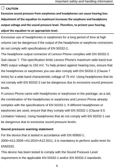 Important safety and handling information 5  CAUTIONExcessivesoundpressurefromearphonesandheadphonescancausehearingloss.Adjustmentoftheequalizertomaximumincreasestheearphoneandheadphoneoutputvoltageandthesoundpressurelevel.Therefore,toprotectyourhearing,adjusttheequalizertoanappropriatelevel.Excessive use of headphones or earphones for a long period of time at high volume can be dangerous if the output of the headphone or earphone connectors do not comply with specifications of EN 50332-2. The headphone output connector of Lenovo Phone complies with EN 50332-2 Sub clause 7. This specification limits Lenovo Phone&apos;s maximum wide band true RMS output voltage to 150 mV. To help protect against hearing loss, ensure that the headphones or earphones you use also comply with EN 50332-2 (Clause 7 limits) for a wide band characteristic voltage of 75 mV. Using headphones that do not comply with EN 50332-2 can be dangerous due to excessive sound pressure levels. If Lenovo Phone came with headphones or earphones in the package, as a set, the combination of the headphones or earphones and Lenovo Phone already complies with the specifications of EN 50332-1. If different headphones or earphones are used, ensure that they comply with EN 50332-1 (Clause 6.5 Limitation Values). Using headphones that do not comply with EN 50332-1 can be dangerous due to excessive sound pressure levels. Sound pressure warning statement For the device that is tested in accordance with EN 60950-1: 2006+A11:2009:+A1:2010+A12:2011, it is mandatory to perform audio tests for EN50332. This device has been tested to comply with the Sound Pressure Level requirement in the applicable EN 50332-1 and/or EN 50332-2 standards. 